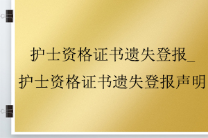 護士資格證書遺失登報_護士資格證書遺失登報聲明找我要登報網