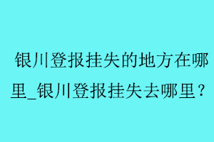 銀川登報(bào)掛失的地方在哪里_銀川登報(bào)掛失去哪里找我要登報(bào)網(wǎng)