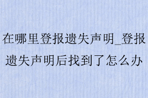 在哪里登報遺失聲明_登報遺失聲明后找到了怎么辦找我要登報網