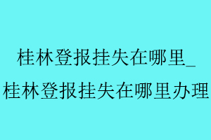桂林登報(bào)掛失在哪里，桂林登報(bào)掛失在哪里辦理找我要登報(bào)網(wǎng)