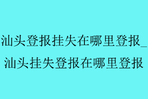 汕頭登報掛失在哪里登報，汕頭掛失登報在哪里登報找我要登報網