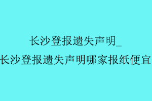 長沙登報遺失聲明，長沙登報遺失聲明哪家報紙便宜找我要登報網
