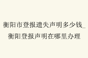 衡陽(yáng)市登報(bào)遺失聲明多少錢，衡陽(yáng)登報(bào)聲明在哪里辦理找我要登報(bào)網(wǎng)