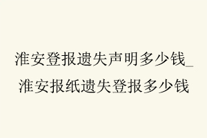 淮安登報遺失聲明多少錢，淮安報紙遺失登報多少錢找我要登報網
