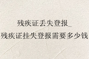 殘疾證丟失登報，殘疾證掛失登報需要多少錢找我要登報網