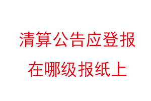 清算公告應登報在哪級報紙上,清算公告登報格式找我要登報網