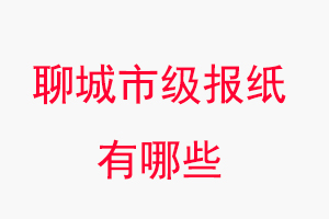 聊城報紙有哪些，聊城市級報紙有哪些找我要登報網