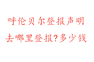 呼倫貝爾登報聲明去哪里登報?多少錢找我要登報網